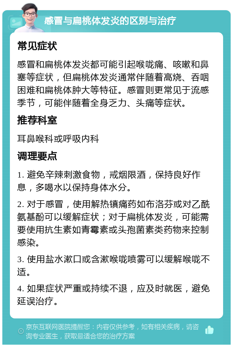 感冒与扁桃体发炎的区别与治疗 常见症状 感冒和扁桃体发炎都可能引起喉咙痛、咳嗽和鼻塞等症状，但扁桃体发炎通常伴随着高烧、吞咽困难和扁桃体肿大等特征。感冒则更常见于流感季节，可能伴随着全身乏力、头痛等症状。 推荐科室 耳鼻喉科或呼吸内科 调理要点 1. 避免辛辣刺激食物，戒烟限酒，保持良好作息，多喝水以保持身体水分。 2. 对于感冒，使用解热镇痛药如布洛芬或对乙酰氨基酚可以缓解症状；对于扁桃体发炎，可能需要使用抗生素如青霉素或头孢菌素类药物来控制感染。 3. 使用盐水漱口或含漱喉咙喷雾可以缓解喉咙不适。 4. 如果症状严重或持续不退，应及时就医，避免延误治疗。