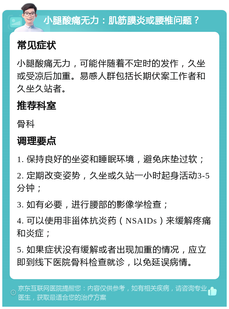 小腿酸痛无力：肌筋膜炎或腰椎问题？ 常见症状 小腿酸痛无力，可能伴随着不定时的发作，久坐或受凉后加重。易感人群包括长期伏案工作者和久坐久站者。 推荐科室 骨科 调理要点 1. 保持良好的坐姿和睡眠环境，避免床垫过软； 2. 定期改变姿势，久坐或久站一小时起身活动3-5分钟； 3. 如有必要，进行腰部的影像学检查； 4. 可以使用非甾体抗炎药（NSAIDs）来缓解疼痛和炎症； 5. 如果症状没有缓解或者出现加重的情况，应立即到线下医院骨科检查就诊，以免延误病情。