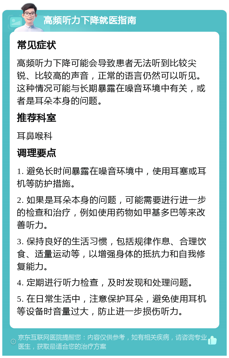 高频听力下降就医指南 常见症状 高频听力下降可能会导致患者无法听到比较尖锐、比较高的声音，正常的语言仍然可以听见。这种情况可能与长期暴露在噪音环境中有关，或者是耳朵本身的问题。 推荐科室 耳鼻喉科 调理要点 1. 避免长时间暴露在噪音环境中，使用耳塞或耳机等防护措施。 2. 如果是耳朵本身的问题，可能需要进行进一步的检查和治疗，例如使用药物如甲基多巴等来改善听力。 3. 保持良好的生活习惯，包括规律作息、合理饮食、适量运动等，以增强身体的抵抗力和自我修复能力。 4. 定期进行听力检查，及时发现和处理问题。 5. 在日常生活中，注意保护耳朵，避免使用耳机等设备时音量过大，防止进一步损伤听力。