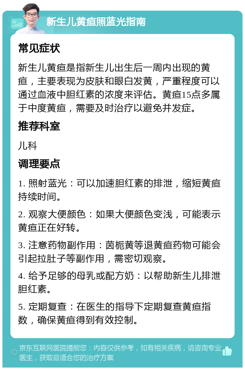 新生儿黄疸照蓝光指南 常见症状 新生儿黄疸是指新生儿出生后一周内出现的黄疸，主要表现为皮肤和眼白发黄，严重程度可以通过血液中胆红素的浓度来评估。黄疸15点多属于中度黄疸，需要及时治疗以避免并发症。 推荐科室 儿科 调理要点 1. 照射蓝光：可以加速胆红素的排泄，缩短黄疸持续时间。 2. 观察大便颜色：如果大便颜色变浅，可能表示黄疸正在好转。 3. 注意药物副作用：茵栀黄等退黄疸药物可能会引起拉肚子等副作用，需密切观察。 4. 给予足够的母乳或配方奶：以帮助新生儿排泄胆红素。 5. 定期复查：在医生的指导下定期复查黄疸指数，确保黄疸得到有效控制。