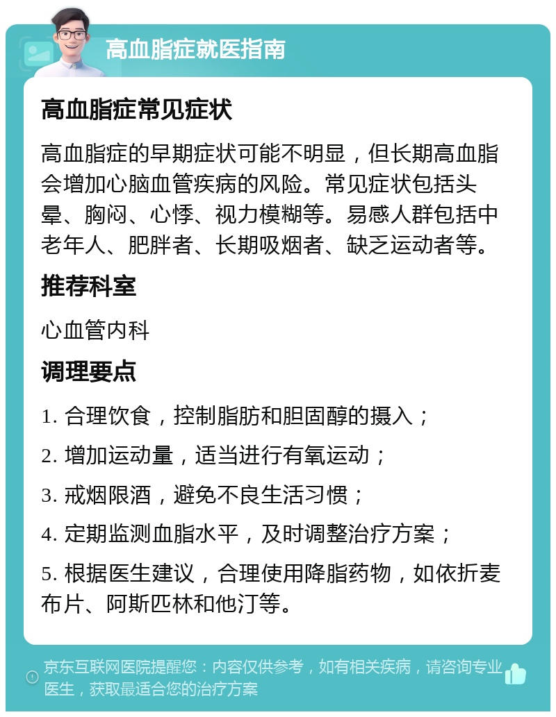 高血脂症就医指南 高血脂症常见症状 高血脂症的早期症状可能不明显，但长期高血脂会增加心脑血管疾病的风险。常见症状包括头晕、胸闷、心悸、视力模糊等。易感人群包括中老年人、肥胖者、长期吸烟者、缺乏运动者等。 推荐科室 心血管内科 调理要点 1. 合理饮食，控制脂肪和胆固醇的摄入； 2. 增加运动量，适当进行有氧运动； 3. 戒烟限酒，避免不良生活习惯； 4. 定期监测血脂水平，及时调整治疗方案； 5. 根据医生建议，合理使用降脂药物，如依折麦布片、阿斯匹林和他汀等。