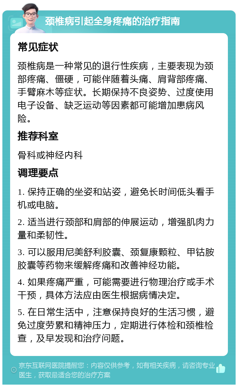 颈椎病引起全身疼痛的治疗指南 常见症状 颈椎病是一种常见的退行性疾病，主要表现为颈部疼痛、僵硬，可能伴随着头痛、肩背部疼痛、手臂麻木等症状。长期保持不良姿势、过度使用电子设备、缺乏运动等因素都可能增加患病风险。 推荐科室 骨科或神经内科 调理要点 1. 保持正确的坐姿和站姿，避免长时间低头看手机或电脑。 2. 适当进行颈部和肩部的伸展运动，增强肌肉力量和柔韧性。 3. 可以服用尼美舒利胶囊、颈复康颗粒、甲钴胺胶囊等药物来缓解疼痛和改善神经功能。 4. 如果疼痛严重，可能需要进行物理治疗或手术干预，具体方法应由医生根据病情决定。 5. 在日常生活中，注意保持良好的生活习惯，避免过度劳累和精神压力，定期进行体检和颈椎检查，及早发现和治疗问题。