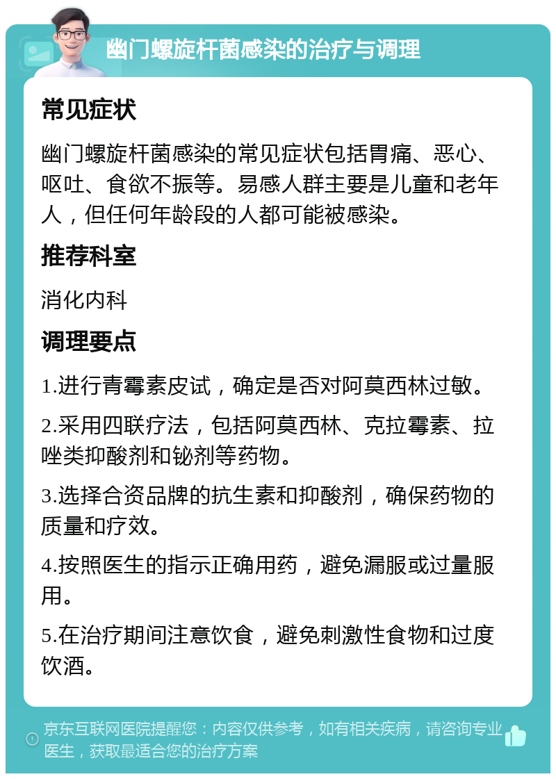 幽门螺旋杆菌感染的治疗与调理 常见症状 幽门螺旋杆菌感染的常见症状包括胃痛、恶心、呕吐、食欲不振等。易感人群主要是儿童和老年人，但任何年龄段的人都可能被感染。 推荐科室 消化内科 调理要点 1.进行青霉素皮试，确定是否对阿莫西林过敏。 2.采用四联疗法，包括阿莫西林、克拉霉素、拉唑类抑酸剂和铋剂等药物。 3.选择合资品牌的抗生素和抑酸剂，确保药物的质量和疗效。 4.按照医生的指示正确用药，避免漏服或过量服用。 5.在治疗期间注意饮食，避免刺激性食物和过度饮酒。