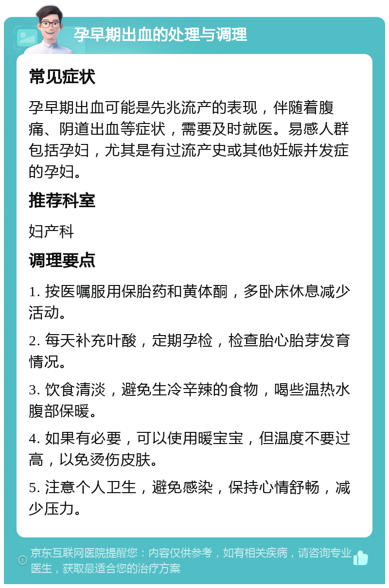 孕早期出血的处理与调理 常见症状 孕早期出血可能是先兆流产的表现，伴随着腹痛、阴道出血等症状，需要及时就医。易感人群包括孕妇，尤其是有过流产史或其他妊娠并发症的孕妇。 推荐科室 妇产科 调理要点 1. 按医嘱服用保胎药和黄体酮，多卧床休息减少活动。 2. 每天补充叶酸，定期孕检，检查胎心胎芽发育情况。 3. 饮食清淡，避免生冷辛辣的食物，喝些温热水腹部保暖。 4. 如果有必要，可以使用暖宝宝，但温度不要过高，以免烫伤皮肤。 5. 注意个人卫生，避免感染，保持心情舒畅，减少压力。