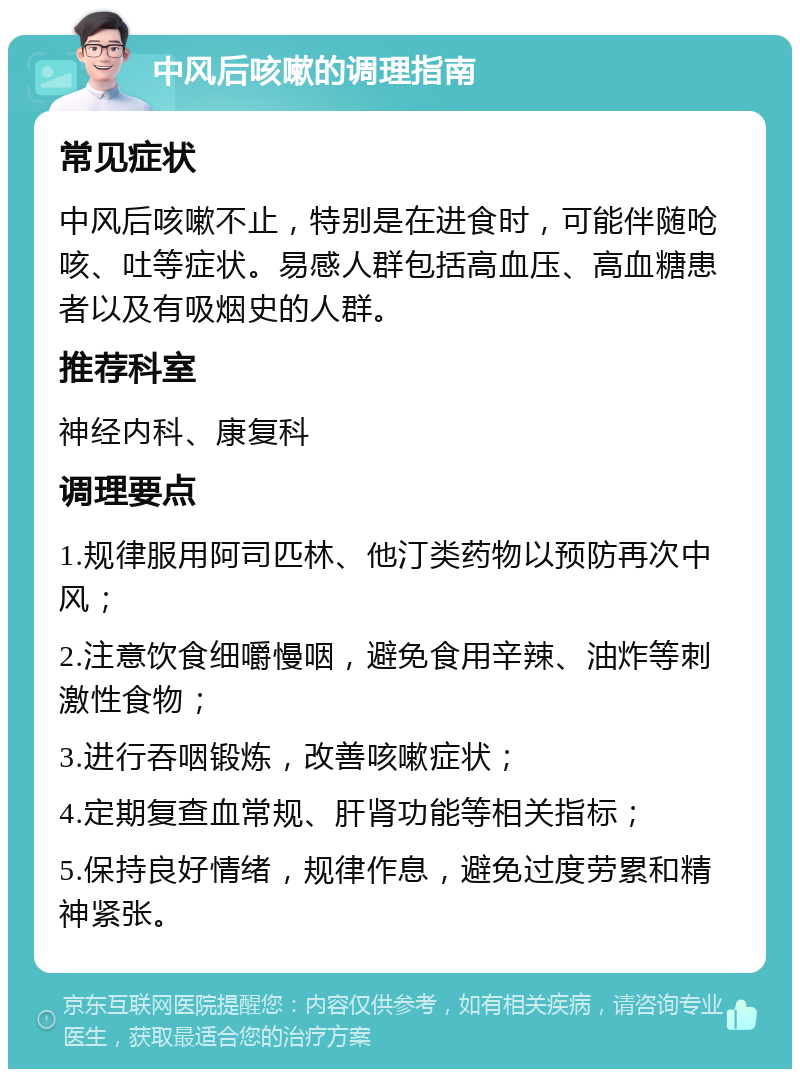 中风后咳嗽的调理指南 常见症状 中风后咳嗽不止，特别是在进食时，可能伴随呛咳、吐等症状。易感人群包括高血压、高血糖患者以及有吸烟史的人群。 推荐科室 神经内科、康复科 调理要点 1.规律服用阿司匹林、他汀类药物以预防再次中风； 2.注意饮食细嚼慢咽，避免食用辛辣、油炸等刺激性食物； 3.进行吞咽锻炼，改善咳嗽症状； 4.定期复查血常规、肝肾功能等相关指标； 5.保持良好情绪，规律作息，避免过度劳累和精神紧张。