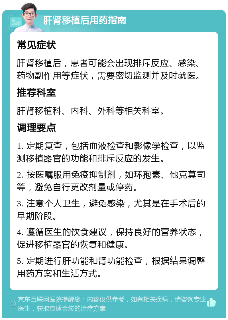 肝肾移植后用药指南 常见症状 肝肾移植后，患者可能会出现排斥反应、感染、药物副作用等症状，需要密切监测并及时就医。 推荐科室 肝肾移植科、内科、外科等相关科室。 调理要点 1. 定期复查，包括血液检查和影像学检查，以监测移植器官的功能和排斥反应的发生。 2. 按医嘱服用免疫抑制剂，如环孢素、他克莫司等，避免自行更改剂量或停药。 3. 注意个人卫生，避免感染，尤其是在手术后的早期阶段。 4. 遵循医生的饮食建议，保持良好的营养状态，促进移植器官的恢复和健康。 5. 定期进行肝功能和肾功能检查，根据结果调整用药方案和生活方式。