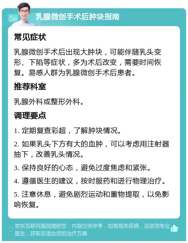 乳腺微创手术后肿块指南 常见症状 乳腺微创手术后出现大肿块，可能伴随乳头变形、下陷等症状，多为术后改变，需要时间恢复。易感人群为乳腺微创手术后患者。 推荐科室 乳腺外科或整形外科。 调理要点 1. 定期复查彩超，了解肿块情况。 2. 如果乳头下方有大的血肿，可以考虑用注射器抽下，改善乳头情况。 3. 保持良好的心态，避免过度焦虑和紧张。 4. 遵循医生的建议，按时服药和进行物理治疗。 5. 注意休息，避免剧烈运动和重物提取，以免影响恢复。