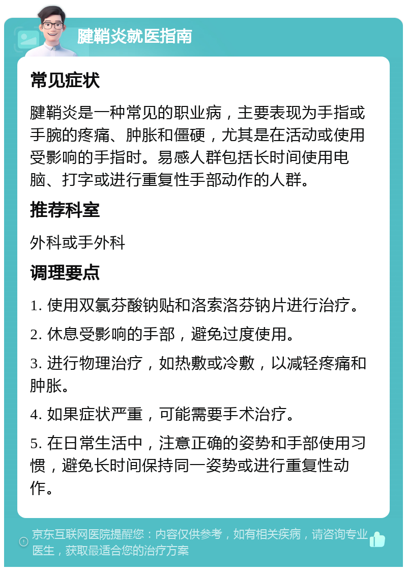 腱鞘炎就医指南 常见症状 腱鞘炎是一种常见的职业病，主要表现为手指或手腕的疼痛、肿胀和僵硬，尤其是在活动或使用受影响的手指时。易感人群包括长时间使用电脑、打字或进行重复性手部动作的人群。 推荐科室 外科或手外科 调理要点 1. 使用双氯芬酸钠贴和洛索洛芬钠片进行治疗。 2. 休息受影响的手部，避免过度使用。 3. 进行物理治疗，如热敷或冷敷，以减轻疼痛和肿胀。 4. 如果症状严重，可能需要手术治疗。 5. 在日常生活中，注意正确的姿势和手部使用习惯，避免长时间保持同一姿势或进行重复性动作。