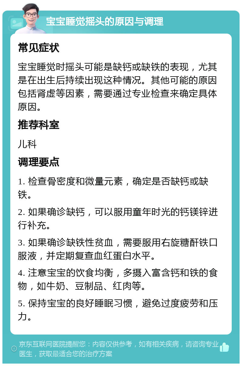 宝宝睡觉摇头的原因与调理 常见症状 宝宝睡觉时摇头可能是缺钙或缺铁的表现，尤其是在出生后持续出现这种情况。其他可能的原因包括肾虚等因素，需要通过专业检查来确定具体原因。 推荐科室 儿科 调理要点 1. 检查骨密度和微量元素，确定是否缺钙或缺铁。 2. 如果确诊缺钙，可以服用童年时光的钙镁锌进行补充。 3. 如果确诊缺铁性贫血，需要服用右旋糖酐铁口服液，并定期复查血红蛋白水平。 4. 注意宝宝的饮食均衡，多摄入富含钙和铁的食物，如牛奶、豆制品、红肉等。 5. 保持宝宝的良好睡眠习惯，避免过度疲劳和压力。