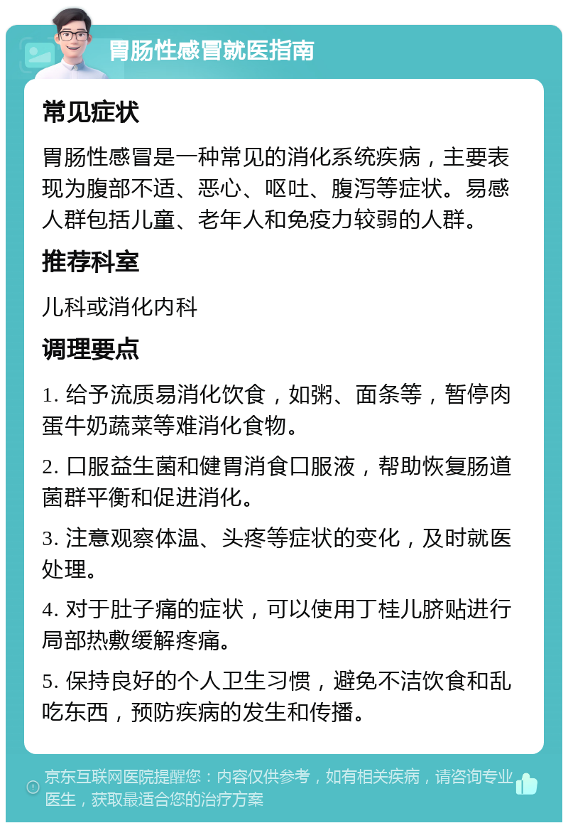 胃肠性感冒就医指南 常见症状 胃肠性感冒是一种常见的消化系统疾病，主要表现为腹部不适、恶心、呕吐、腹泻等症状。易感人群包括儿童、老年人和免疫力较弱的人群。 推荐科室 儿科或消化内科 调理要点 1. 给予流质易消化饮食，如粥、面条等，暂停肉蛋牛奶蔬菜等难消化食物。 2. 口服益生菌和健胃消食口服液，帮助恢复肠道菌群平衡和促进消化。 3. 注意观察体温、头疼等症状的变化，及时就医处理。 4. 对于肚子痛的症状，可以使用丁桂儿脐贴进行局部热敷缓解疼痛。 5. 保持良好的个人卫生习惯，避免不洁饮食和乱吃东西，预防疾病的发生和传播。