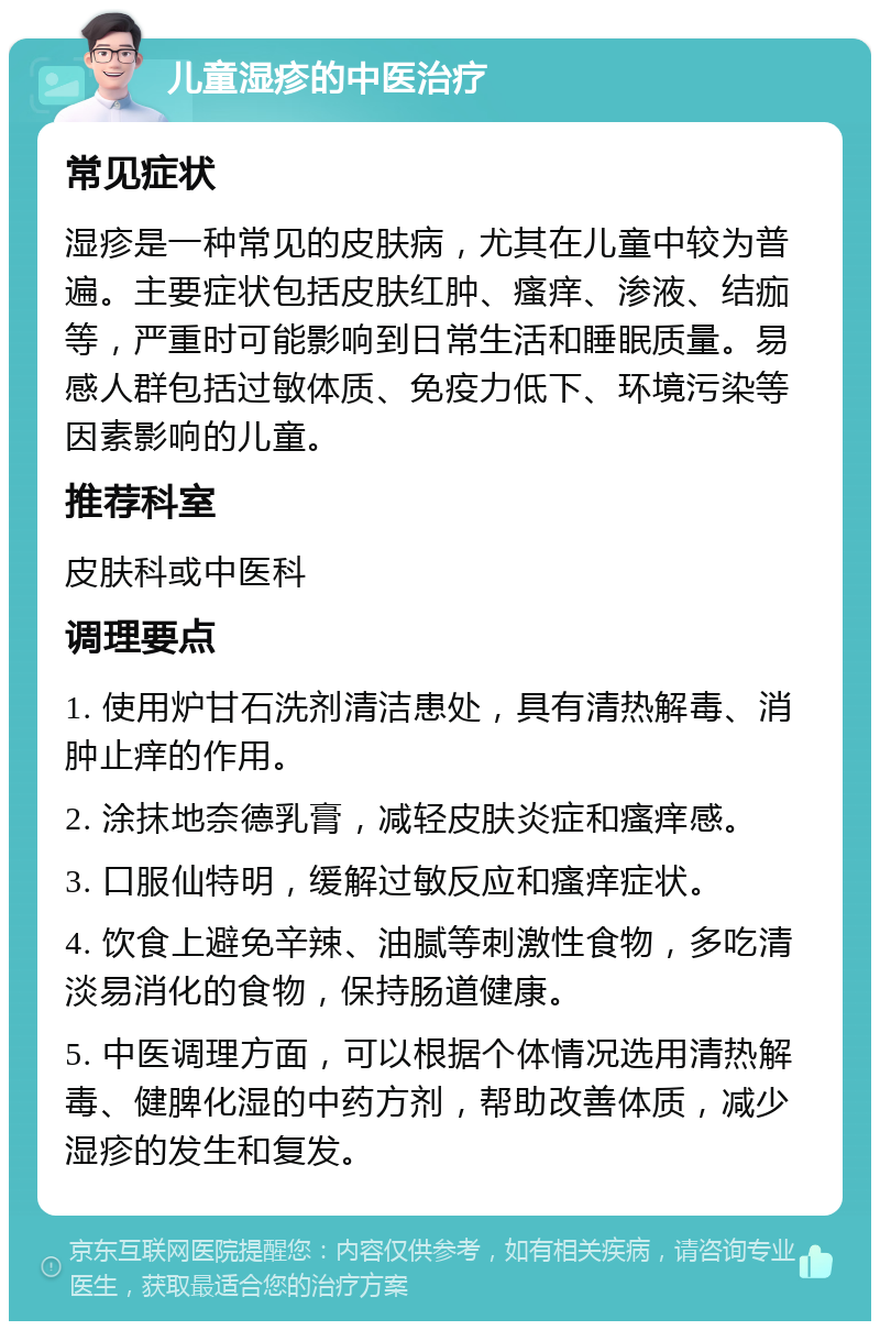 儿童湿疹的中医治疗 常见症状 湿疹是一种常见的皮肤病，尤其在儿童中较为普遍。主要症状包括皮肤红肿、瘙痒、渗液、结痂等，严重时可能影响到日常生活和睡眠质量。易感人群包括过敏体质、免疫力低下、环境污染等因素影响的儿童。 推荐科室 皮肤科或中医科 调理要点 1. 使用炉甘石洗剂清洁患处，具有清热解毒、消肿止痒的作用。 2. 涂抹地奈德乳膏，减轻皮肤炎症和瘙痒感。 3. 口服仙特明，缓解过敏反应和瘙痒症状。 4. 饮食上避免辛辣、油腻等刺激性食物，多吃清淡易消化的食物，保持肠道健康。 5. 中医调理方面，可以根据个体情况选用清热解毒、健脾化湿的中药方剂，帮助改善体质，减少湿疹的发生和复发。