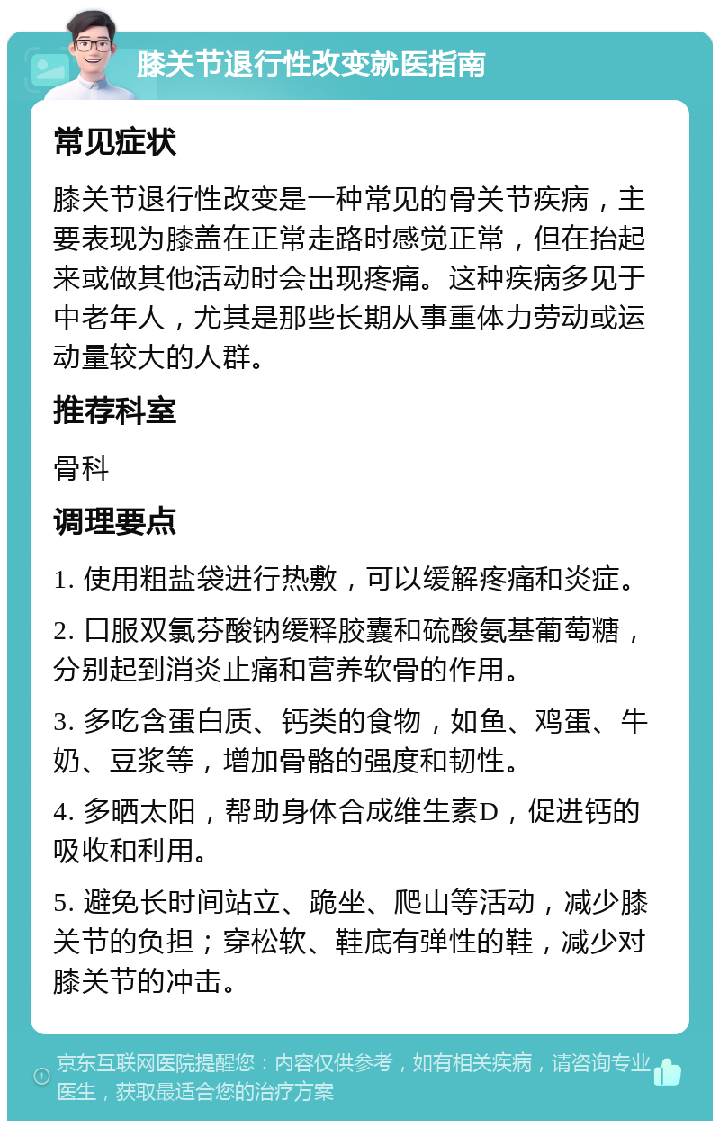 膝关节退行性改变就医指南 常见症状 膝关节退行性改变是一种常见的骨关节疾病，主要表现为膝盖在正常走路时感觉正常，但在抬起来或做其他活动时会出现疼痛。这种疾病多见于中老年人，尤其是那些长期从事重体力劳动或运动量较大的人群。 推荐科室 骨科 调理要点 1. 使用粗盐袋进行热敷，可以缓解疼痛和炎症。 2. 口服双氯芬酸钠缓释胶囊和硫酸氨基葡萄糖，分别起到消炎止痛和营养软骨的作用。 3. 多吃含蛋白质、钙类的食物，如鱼、鸡蛋、牛奶、豆浆等，增加骨骼的强度和韧性。 4. 多晒太阳，帮助身体合成维生素D，促进钙的吸收和利用。 5. 避免长时间站立、跪坐、爬山等活动，减少膝关节的负担；穿松软、鞋底有弹性的鞋，减少对膝关节的冲击。