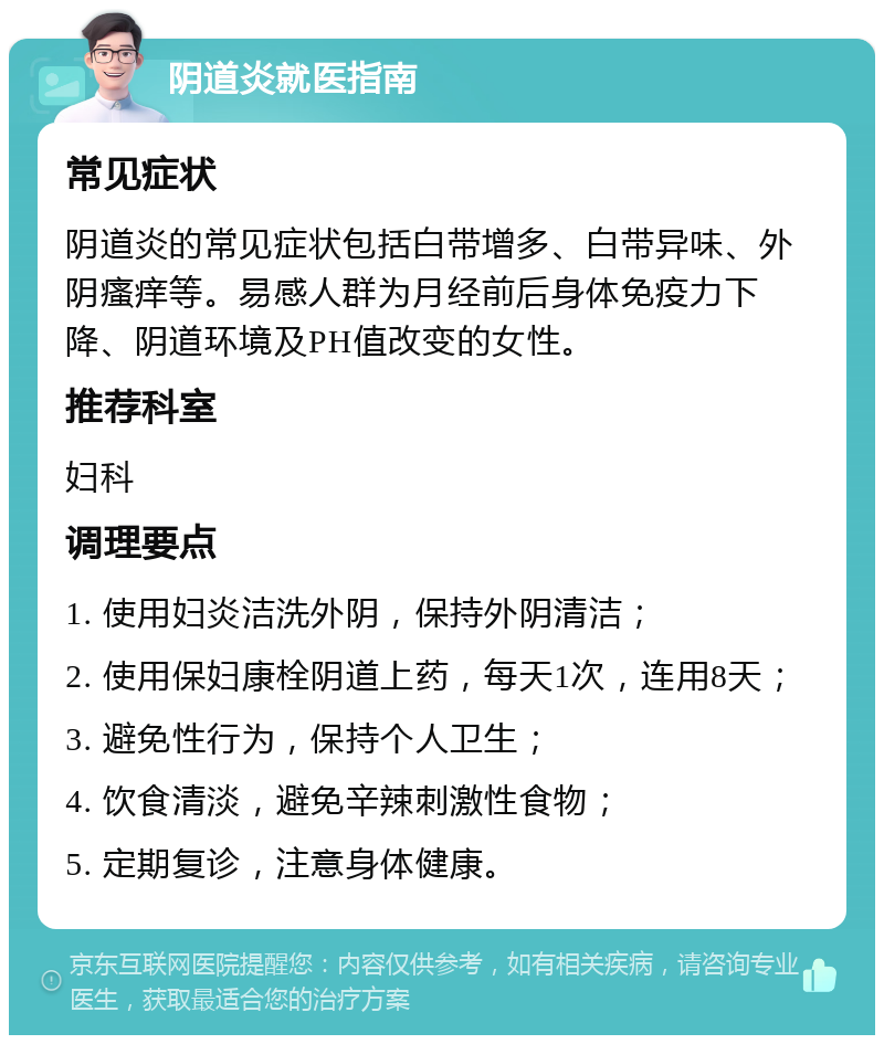 阴道炎就医指南 常见症状 阴道炎的常见症状包括白带增多、白带异味、外阴瘙痒等。易感人群为月经前后身体免疫力下降、阴道环境及PH值改变的女性。 推荐科室 妇科 调理要点 1. 使用妇炎洁洗外阴，保持外阴清洁； 2. 使用保妇康栓阴道上药，每天1次，连用8天； 3. 避免性行为，保持个人卫生； 4. 饮食清淡，避免辛辣刺激性食物； 5. 定期复诊，注意身体健康。