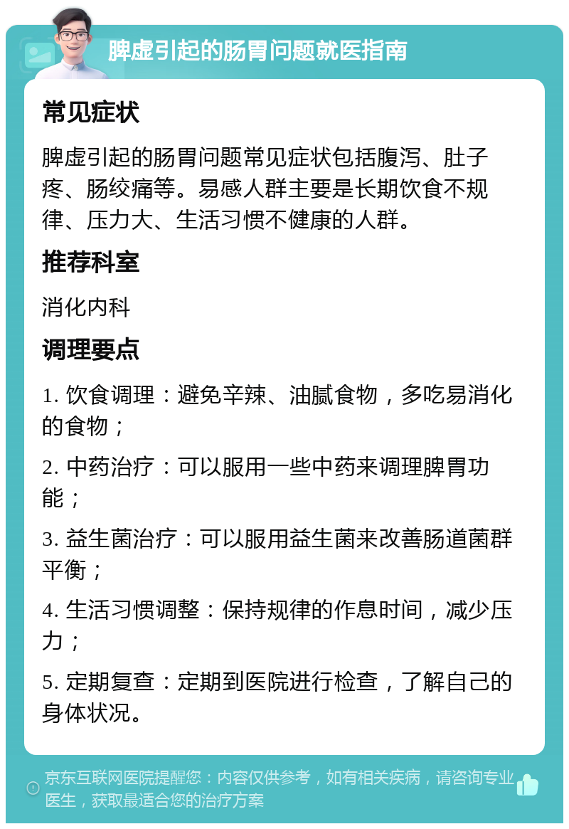 脾虚引起的肠胃问题就医指南 常见症状 脾虚引起的肠胃问题常见症状包括腹泻、肚子疼、肠绞痛等。易感人群主要是长期饮食不规律、压力大、生活习惯不健康的人群。 推荐科室 消化内科 调理要点 1. 饮食调理：避免辛辣、油腻食物，多吃易消化的食物； 2. 中药治疗：可以服用一些中药来调理脾胃功能； 3. 益生菌治疗：可以服用益生菌来改善肠道菌群平衡； 4. 生活习惯调整：保持规律的作息时间，减少压力； 5. 定期复查：定期到医院进行检查，了解自己的身体状况。