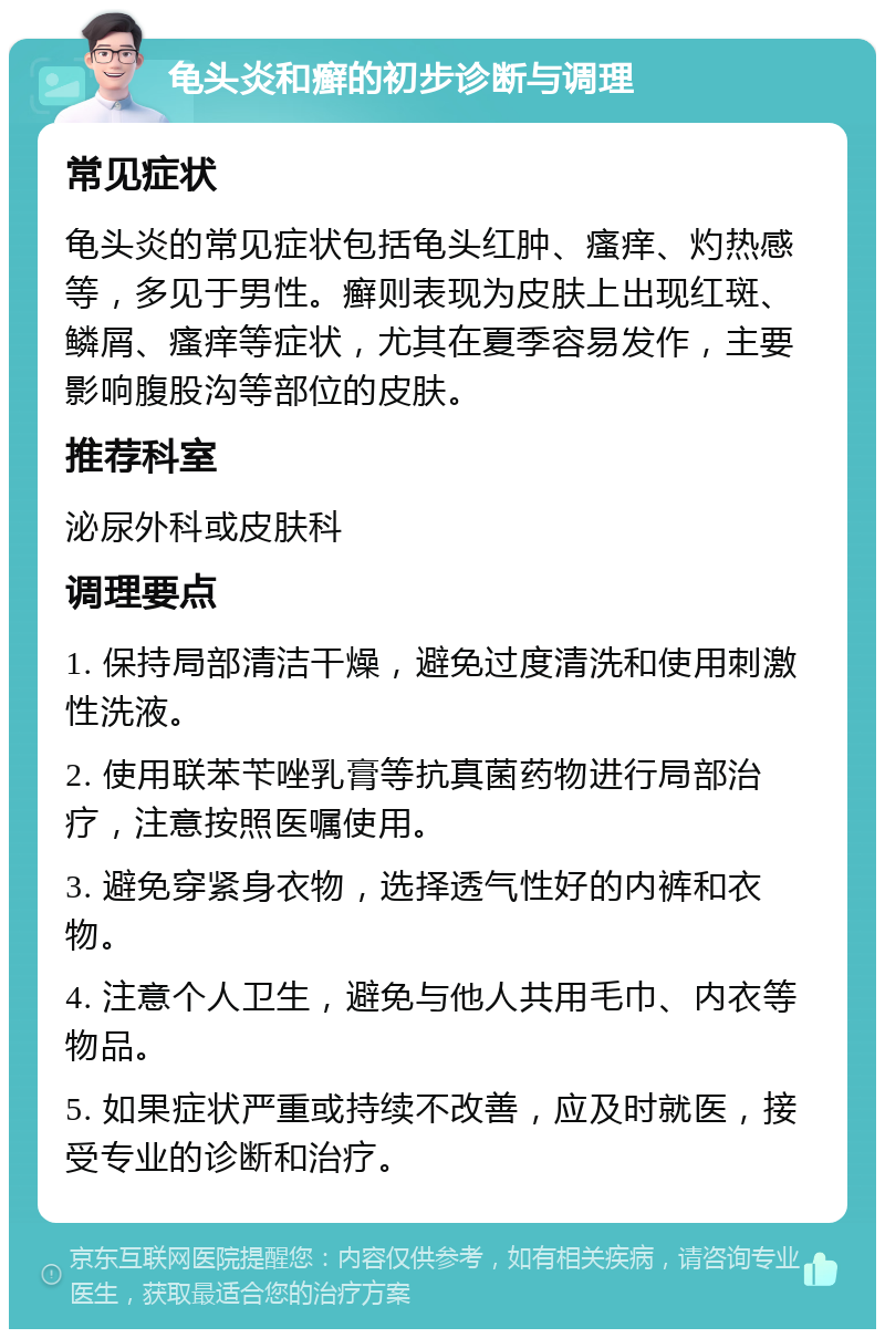 龟头炎和癣的初步诊断与调理 常见症状 龟头炎的常见症状包括龟头红肿、瘙痒、灼热感等，多见于男性。癣则表现为皮肤上出现红斑、鳞屑、瘙痒等症状，尤其在夏季容易发作，主要影响腹股沟等部位的皮肤。 推荐科室 泌尿外科或皮肤科 调理要点 1. 保持局部清洁干燥，避免过度清洗和使用刺激性洗液。 2. 使用联苯苄唑乳膏等抗真菌药物进行局部治疗，注意按照医嘱使用。 3. 避免穿紧身衣物，选择透气性好的内裤和衣物。 4. 注意个人卫生，避免与他人共用毛巾、内衣等物品。 5. 如果症状严重或持续不改善，应及时就医，接受专业的诊断和治疗。