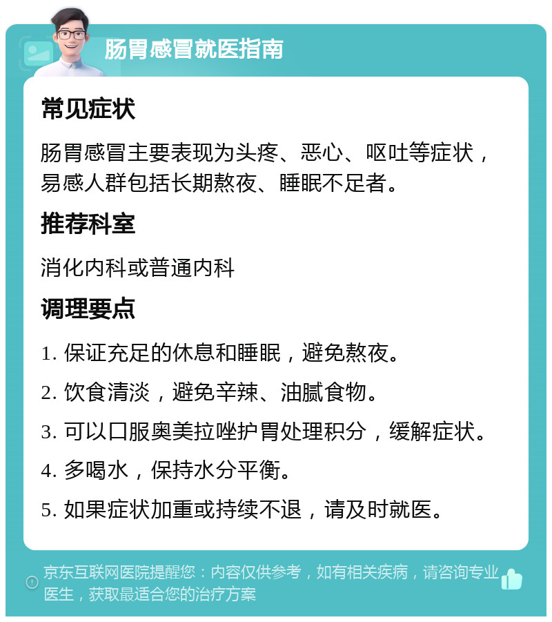 肠胃感冒就医指南 常见症状 肠胃感冒主要表现为头疼、恶心、呕吐等症状，易感人群包括长期熬夜、睡眠不足者。 推荐科室 消化内科或普通内科 调理要点 1. 保证充足的休息和睡眠，避免熬夜。 2. 饮食清淡，避免辛辣、油腻食物。 3. 可以口服奥美拉唑护胃处理积分，缓解症状。 4. 多喝水，保持水分平衡。 5. 如果症状加重或持续不退，请及时就医。