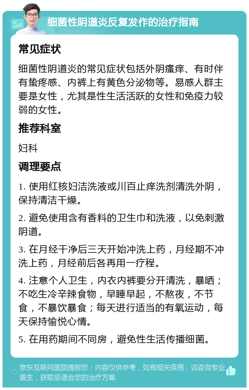 细菌性阴道炎反复发作的治疗指南 常见症状 细菌性阴道炎的常见症状包括外阴瘙痒、有时伴有蛰疼感、内裤上有黄色分泌物等。易感人群主要是女性，尤其是性生活活跃的女性和免疫力较弱的女性。 推荐科室 妇科 调理要点 1. 使用红核妇洁洗液或川百止痒洗剂清洗外阴，保持清洁干燥。 2. 避免使用含有香料的卫生巾和洗液，以免刺激阴道。 3. 在月经干净后三天开始冲洗上药，月经期不冲洗上药，月经前后各再用一疗程。 4. 注意个人卫生，内衣内裤要分开清洗，暴晒；不吃生冷辛辣食物，早睡早起，不熬夜，不节食，不暴饮暴食；每天进行适当的有氧运动，每天保持愉悦心情。 5. 在用药期间不同房，避免性生活传播细菌。