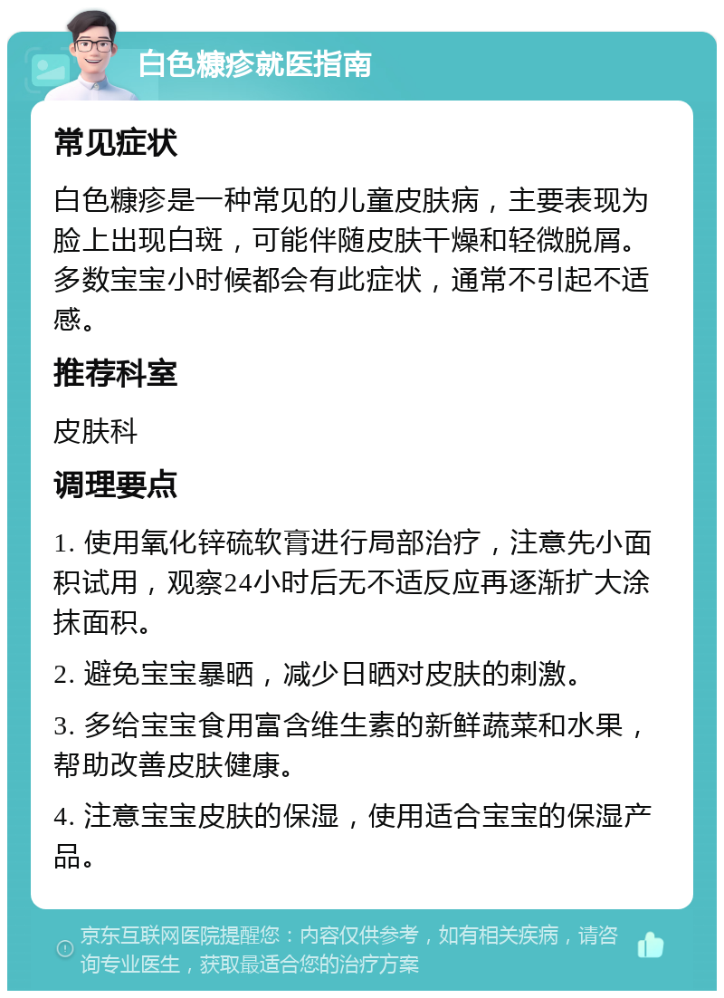 白色糠疹就医指南 常见症状 白色糠疹是一种常见的儿童皮肤病，主要表现为脸上出现白斑，可能伴随皮肤干燥和轻微脱屑。多数宝宝小时候都会有此症状，通常不引起不适感。 推荐科室 皮肤科 调理要点 1. 使用氧化锌硫软膏进行局部治疗，注意先小面积试用，观察24小时后无不适反应再逐渐扩大涂抹面积。 2. 避免宝宝暴晒，减少日晒对皮肤的刺激。 3. 多给宝宝食用富含维生素的新鲜蔬菜和水果，帮助改善皮肤健康。 4. 注意宝宝皮肤的保湿，使用适合宝宝的保湿产品。