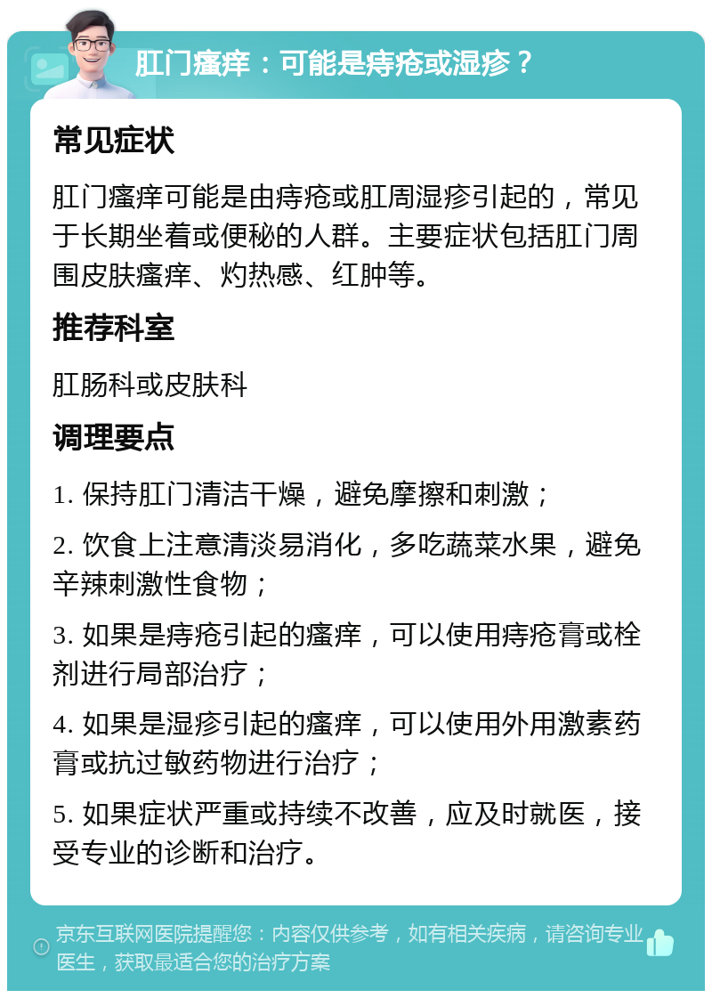 肛门瘙痒：可能是痔疮或湿疹？ 常见症状 肛门瘙痒可能是由痔疮或肛周湿疹引起的，常见于长期坐着或便秘的人群。主要症状包括肛门周围皮肤瘙痒、灼热感、红肿等。 推荐科室 肛肠科或皮肤科 调理要点 1. 保持肛门清洁干燥，避免摩擦和刺激； 2. 饮食上注意清淡易消化，多吃蔬菜水果，避免辛辣刺激性食物； 3. 如果是痔疮引起的瘙痒，可以使用痔疮膏或栓剂进行局部治疗； 4. 如果是湿疹引起的瘙痒，可以使用外用激素药膏或抗过敏药物进行治疗； 5. 如果症状严重或持续不改善，应及时就医，接受专业的诊断和治疗。