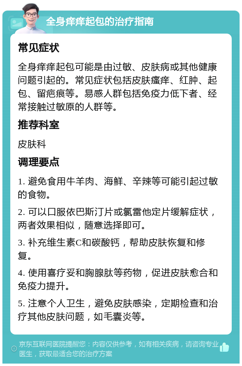 全身痒痒起包的治疗指南 常见症状 全身痒痒起包可能是由过敏、皮肤病或其他健康问题引起的。常见症状包括皮肤瘙痒、红肿、起包、留疤痕等。易感人群包括免疫力低下者、经常接触过敏原的人群等。 推荐科室 皮肤科 调理要点 1. 避免食用牛羊肉、海鲜、辛辣等可能引起过敏的食物。 2. 可以口服依巴斯汀片或氯雷他定片缓解症状，两者效果相似，随意选择即可。 3. 补充维生素C和碳酸钙，帮助皮肤恢复和修复。 4. 使用喜疗妥和胸腺肽等药物，促进皮肤愈合和免疫力提升。 5. 注意个人卫生，避免皮肤感染，定期检查和治疗其他皮肤问题，如毛囊炎等。