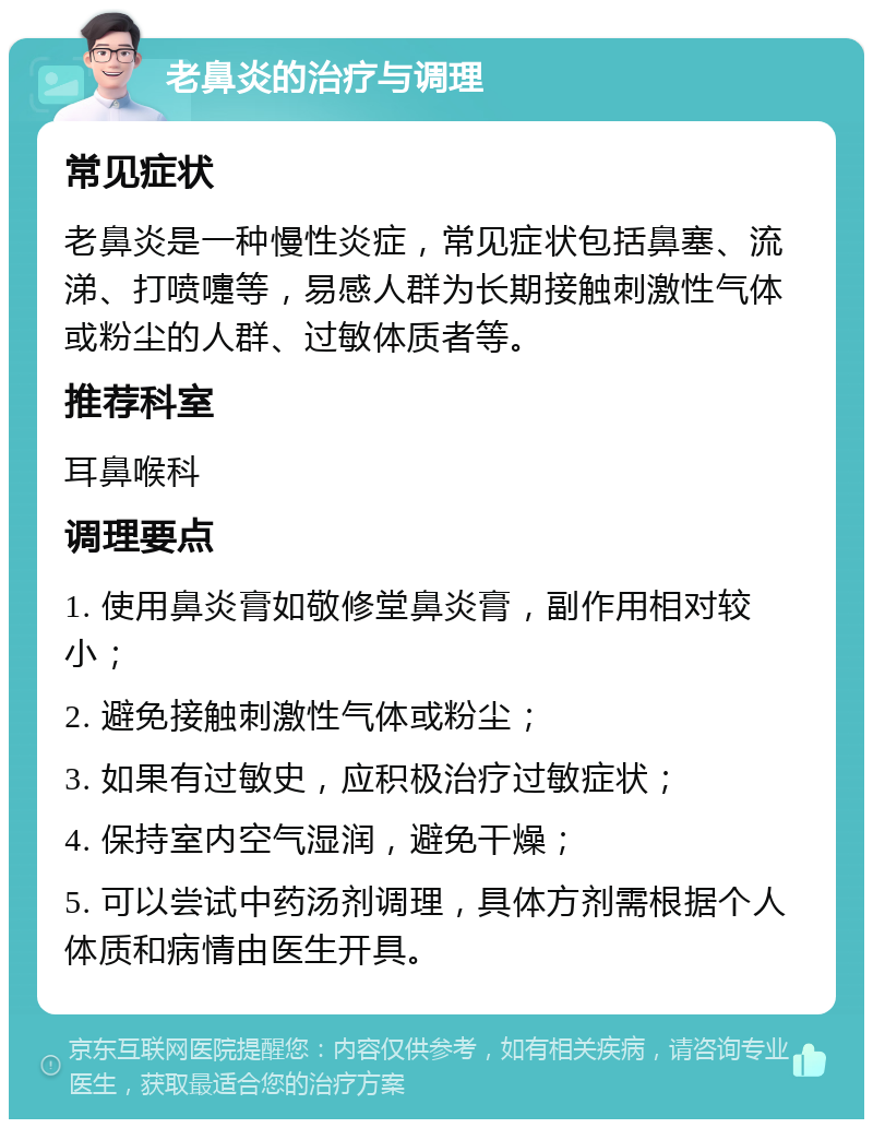 老鼻炎的治疗与调理 常见症状 老鼻炎是一种慢性炎症，常见症状包括鼻塞、流涕、打喷嚏等，易感人群为长期接触刺激性气体或粉尘的人群、过敏体质者等。 推荐科室 耳鼻喉科 调理要点 1. 使用鼻炎膏如敬修堂鼻炎膏，副作用相对较小； 2. 避免接触刺激性气体或粉尘； 3. 如果有过敏史，应积极治疗过敏症状； 4. 保持室内空气湿润，避免干燥； 5. 可以尝试中药汤剂调理，具体方剂需根据个人体质和病情由医生开具。