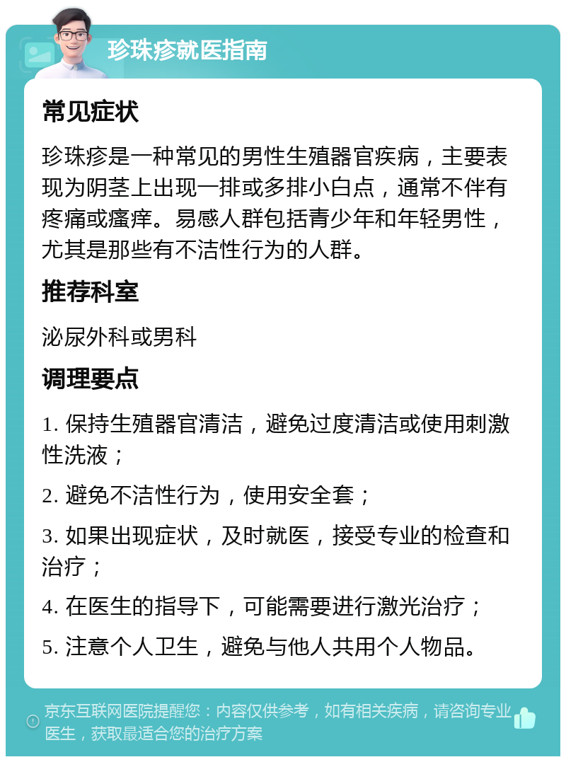 珍珠疹就医指南 常见症状 珍珠疹是一种常见的男性生殖器官疾病，主要表现为阴茎上出现一排或多排小白点，通常不伴有疼痛或瘙痒。易感人群包括青少年和年轻男性，尤其是那些有不洁性行为的人群。 推荐科室 泌尿外科或男科 调理要点 1. 保持生殖器官清洁，避免过度清洁或使用刺激性洗液； 2. 避免不洁性行为，使用安全套； 3. 如果出现症状，及时就医，接受专业的检查和治疗； 4. 在医生的指导下，可能需要进行激光治疗； 5. 注意个人卫生，避免与他人共用个人物品。