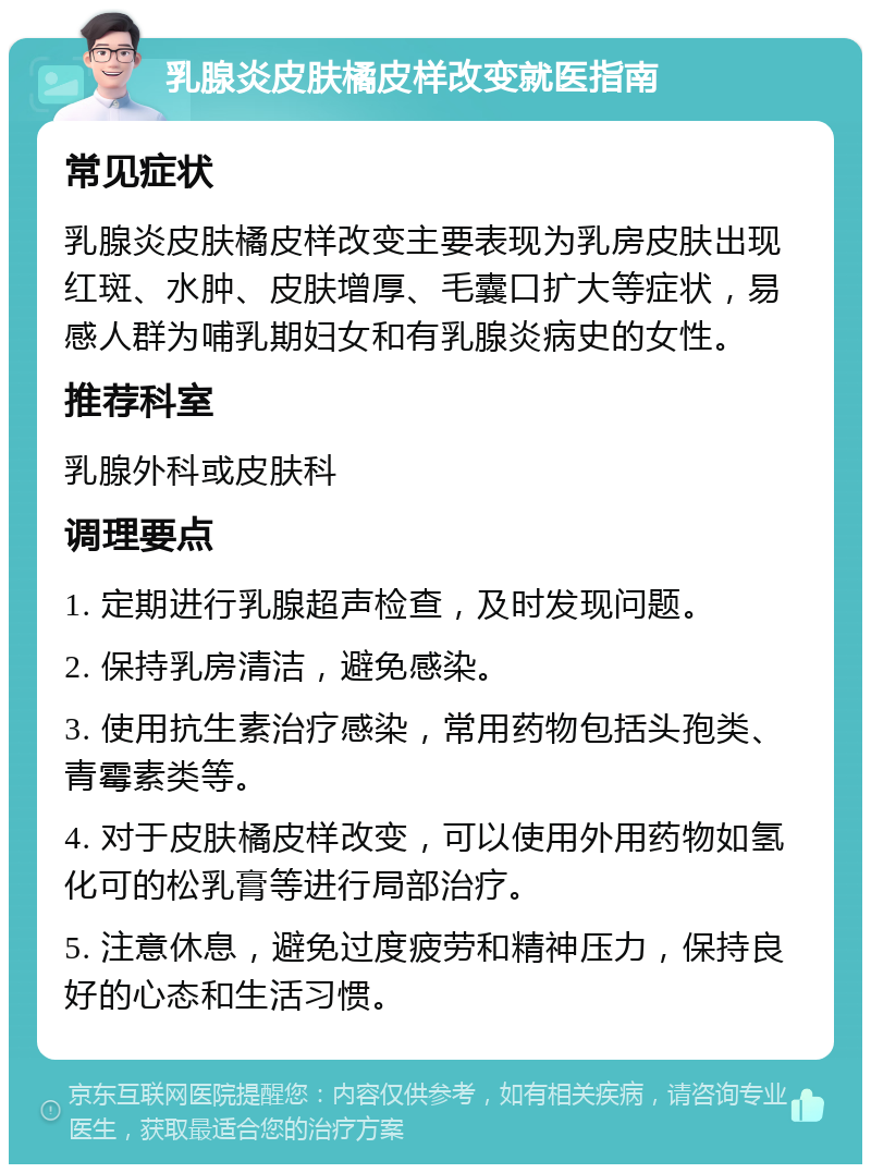 乳腺炎皮肤橘皮样改变就医指南 常见症状 乳腺炎皮肤橘皮样改变主要表现为乳房皮肤出现红斑、水肿、皮肤增厚、毛囊口扩大等症状，易感人群为哺乳期妇女和有乳腺炎病史的女性。 推荐科室 乳腺外科或皮肤科 调理要点 1. 定期进行乳腺超声检查，及时发现问题。 2. 保持乳房清洁，避免感染。 3. 使用抗生素治疗感染，常用药物包括头孢类、青霉素类等。 4. 对于皮肤橘皮样改变，可以使用外用药物如氢化可的松乳膏等进行局部治疗。 5. 注意休息，避免过度疲劳和精神压力，保持良好的心态和生活习惯。