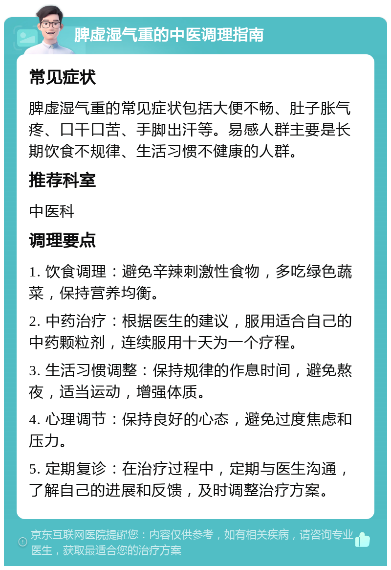 脾虚湿气重的中医调理指南 常见症状 脾虚湿气重的常见症状包括大便不畅、肚子胀气疼、口干口苦、手脚出汗等。易感人群主要是长期饮食不规律、生活习惯不健康的人群。 推荐科室 中医科 调理要点 1. 饮食调理：避免辛辣刺激性食物，多吃绿色蔬菜，保持营养均衡。 2. 中药治疗：根据医生的建议，服用适合自己的中药颗粒剂，连续服用十天为一个疗程。 3. 生活习惯调整：保持规律的作息时间，避免熬夜，适当运动，增强体质。 4. 心理调节：保持良好的心态，避免过度焦虑和压力。 5. 定期复诊：在治疗过程中，定期与医生沟通，了解自己的进展和反馈，及时调整治疗方案。