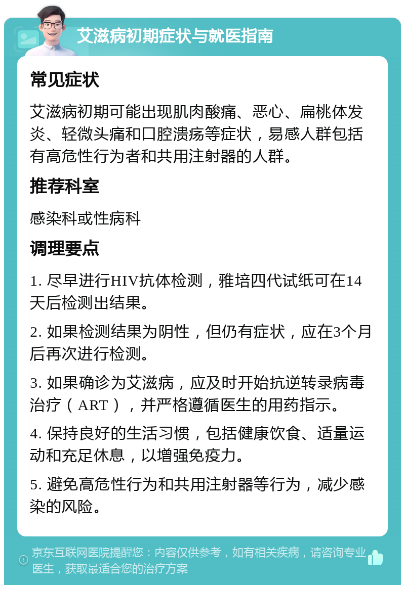 艾滋病初期症状与就医指南 常见症状 艾滋病初期可能出现肌肉酸痛、恶心、扁桃体发炎、轻微头痛和口腔溃疡等症状，易感人群包括有高危性行为者和共用注射器的人群。 推荐科室 感染科或性病科 调理要点 1. 尽早进行HIV抗体检测，雅培四代试纸可在14天后检测出结果。 2. 如果检测结果为阴性，但仍有症状，应在3个月后再次进行检测。 3. 如果确诊为艾滋病，应及时开始抗逆转录病毒治疗（ART），并严格遵循医生的用药指示。 4. 保持良好的生活习惯，包括健康饮食、适量运动和充足休息，以增强免疫力。 5. 避免高危性行为和共用注射器等行为，减少感染的风险。