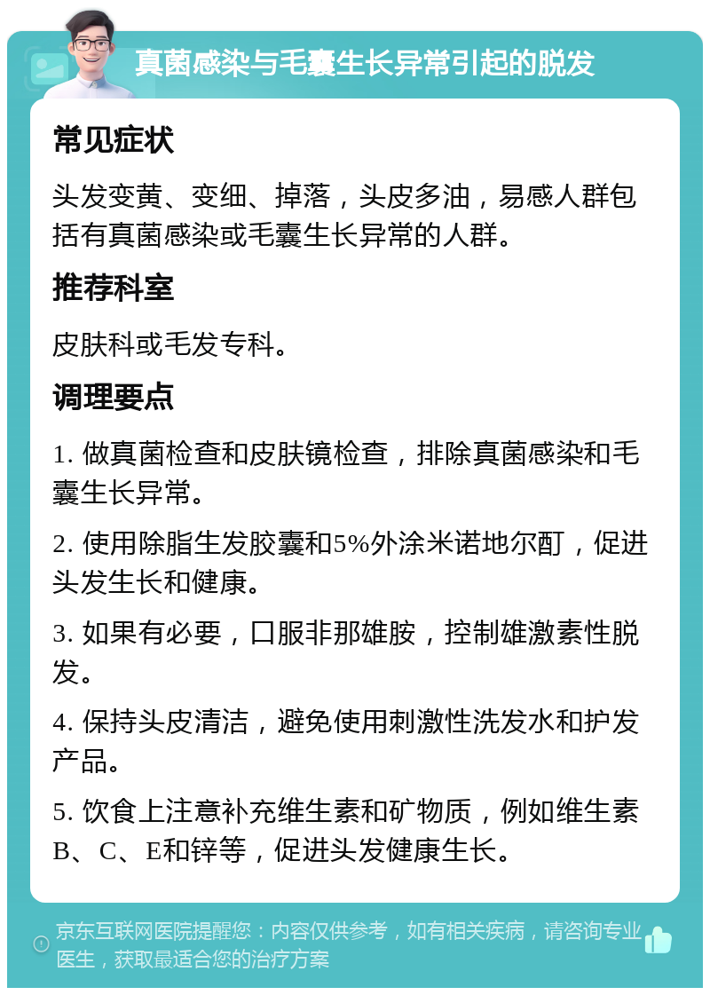 真菌感染与毛囊生长异常引起的脱发 常见症状 头发变黄、变细、掉落，头皮多油，易感人群包括有真菌感染或毛囊生长异常的人群。 推荐科室 皮肤科或毛发专科。 调理要点 1. 做真菌检查和皮肤镜检查，排除真菌感染和毛囊生长异常。 2. 使用除脂生发胶囊和5%外涂米诺地尔酊，促进头发生长和健康。 3. 如果有必要，口服非那雄胺，控制雄激素性脱发。 4. 保持头皮清洁，避免使用刺激性洗发水和护发产品。 5. 饮食上注意补充维生素和矿物质，例如维生素B、C、E和锌等，促进头发健康生长。