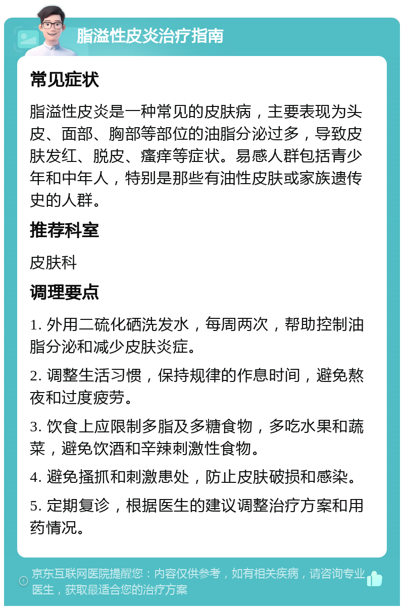 脂溢性皮炎治疗指南 常见症状 脂溢性皮炎是一种常见的皮肤病，主要表现为头皮、面部、胸部等部位的油脂分泌过多，导致皮肤发红、脱皮、瘙痒等症状。易感人群包括青少年和中年人，特别是那些有油性皮肤或家族遗传史的人群。 推荐科室 皮肤科 调理要点 1. 外用二硫化硒洗发水，每周两次，帮助控制油脂分泌和减少皮肤炎症。 2. 调整生活习惯，保持规律的作息时间，避免熬夜和过度疲劳。 3. 饮食上应限制多脂及多糖食物，多吃水果和蔬菜，避免饮酒和辛辣刺激性食物。 4. 避免搔抓和刺激患处，防止皮肤破损和感染。 5. 定期复诊，根据医生的建议调整治疗方案和用药情况。