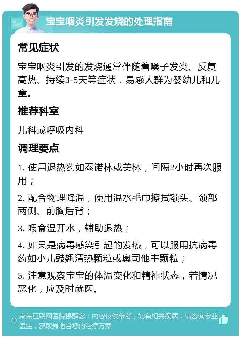 宝宝咽炎引发发烧的处理指南 常见症状 宝宝咽炎引发的发烧通常伴随着嗓子发炎、反复高热、持续3-5天等症状，易感人群为婴幼儿和儿童。 推荐科室 儿科或呼吸内科 调理要点 1. 使用退热药如泰诺林或美林，间隔2小时再次服用； 2. 配合物理降温，使用温水毛巾擦拭额头、颈部两侧、前胸后背； 3. 喂食温开水，辅助退热； 4. 如果是病毒感染引起的发热，可以服用抗病毒药如小儿豉翘清热颗粒或奥司他韦颗粒； 5. 注意观察宝宝的体温变化和精神状态，若情况恶化，应及时就医。