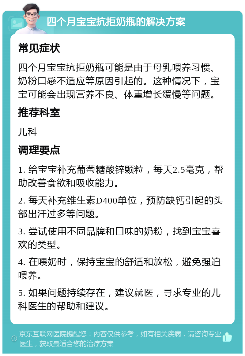 四个月宝宝抗拒奶瓶的解决方案 常见症状 四个月宝宝抗拒奶瓶可能是由于母乳喂养习惯、奶粉口感不适应等原因引起的。这种情况下，宝宝可能会出现营养不良、体重增长缓慢等问题。 推荐科室 儿科 调理要点 1. 给宝宝补充葡萄糖酸锌颗粒，每天2.5毫克，帮助改善食欲和吸收能力。 2. 每天补充维生素D400单位，预防缺钙引起的头部出汗过多等问题。 3. 尝试使用不同品牌和口味的奶粉，找到宝宝喜欢的类型。 4. 在喂奶时，保持宝宝的舒适和放松，避免强迫喂养。 5. 如果问题持续存在，建议就医，寻求专业的儿科医生的帮助和建议。