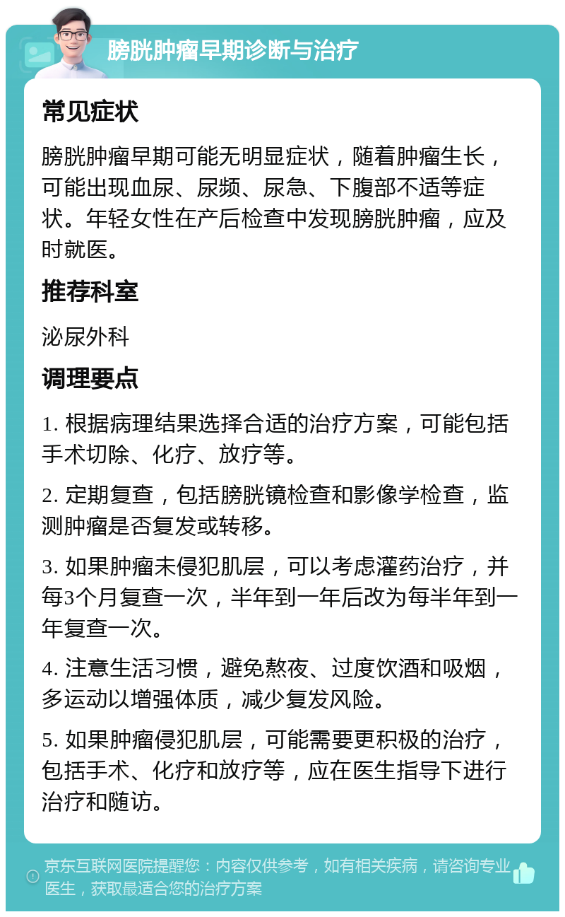 膀胱肿瘤早期诊断与治疗 常见症状 膀胱肿瘤早期可能无明显症状，随着肿瘤生长，可能出现血尿、尿频、尿急、下腹部不适等症状。年轻女性在产后检查中发现膀胱肿瘤，应及时就医。 推荐科室 泌尿外科 调理要点 1. 根据病理结果选择合适的治疗方案，可能包括手术切除、化疗、放疗等。 2. 定期复查，包括膀胱镜检查和影像学检查，监测肿瘤是否复发或转移。 3. 如果肿瘤未侵犯肌层，可以考虑灌药治疗，并每3个月复查一次，半年到一年后改为每半年到一年复查一次。 4. 注意生活习惯，避免熬夜、过度饮酒和吸烟，多运动以增强体质，减少复发风险。 5. 如果肿瘤侵犯肌层，可能需要更积极的治疗，包括手术、化疗和放疗等，应在医生指导下进行治疗和随访。