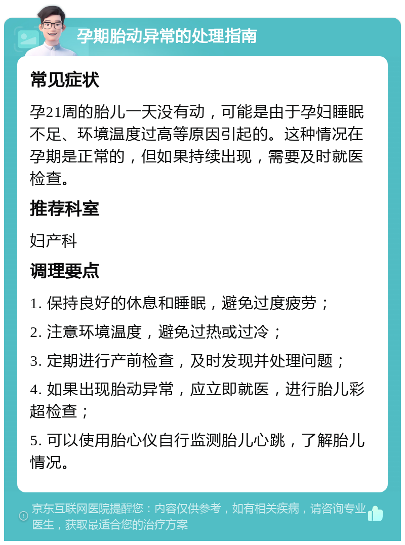 孕期胎动异常的处理指南 常见症状 孕21周的胎儿一天没有动，可能是由于孕妇睡眠不足、环境温度过高等原因引起的。这种情况在孕期是正常的，但如果持续出现，需要及时就医检查。 推荐科室 妇产科 调理要点 1. 保持良好的休息和睡眠，避免过度疲劳； 2. 注意环境温度，避免过热或过冷； 3. 定期进行产前检查，及时发现并处理问题； 4. 如果出现胎动异常，应立即就医，进行胎儿彩超检查； 5. 可以使用胎心仪自行监测胎儿心跳，了解胎儿情况。