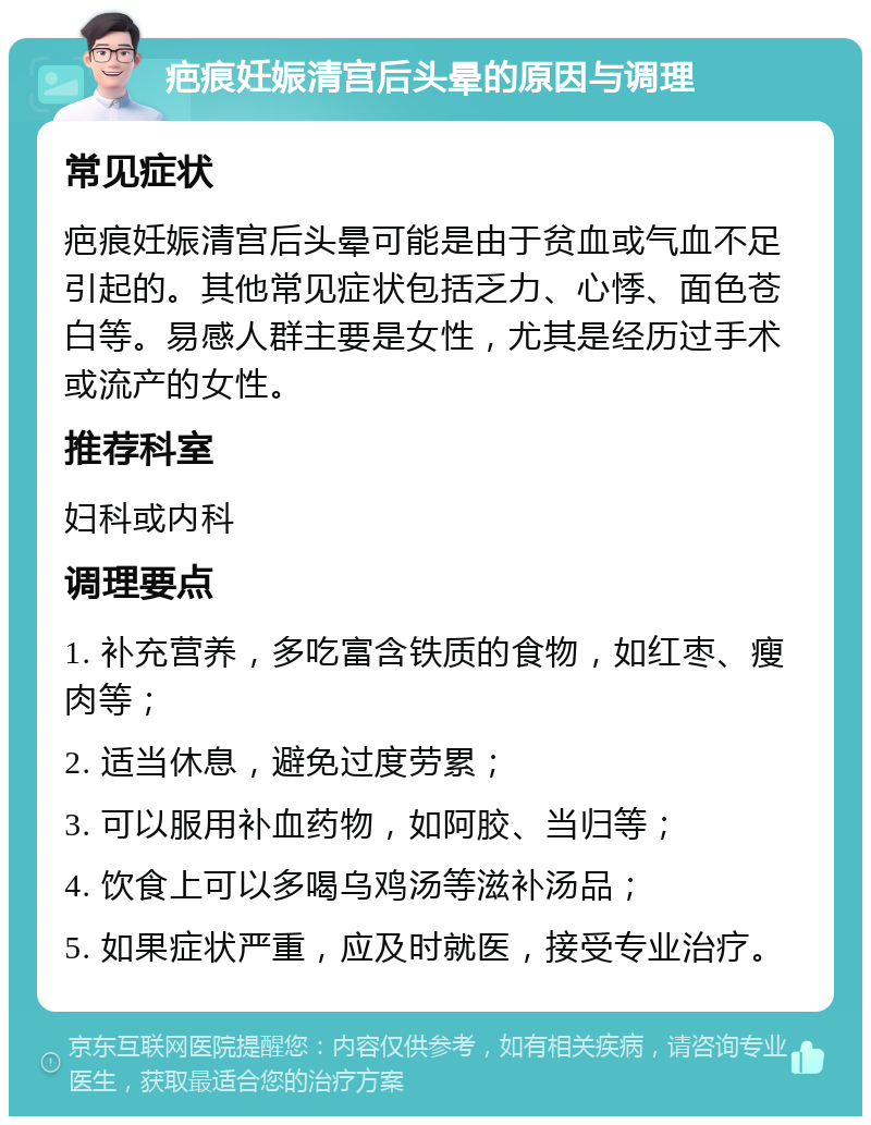 疤痕妊娠清宫后头晕的原因与调理 常见症状 疤痕妊娠清宫后头晕可能是由于贫血或气血不足引起的。其他常见症状包括乏力、心悸、面色苍白等。易感人群主要是女性，尤其是经历过手术或流产的女性。 推荐科室 妇科或内科 调理要点 1. 补充营养，多吃富含铁质的食物，如红枣、瘦肉等； 2. 适当休息，避免过度劳累； 3. 可以服用补血药物，如阿胶、当归等； 4. 饮食上可以多喝乌鸡汤等滋补汤品； 5. 如果症状严重，应及时就医，接受专业治疗。