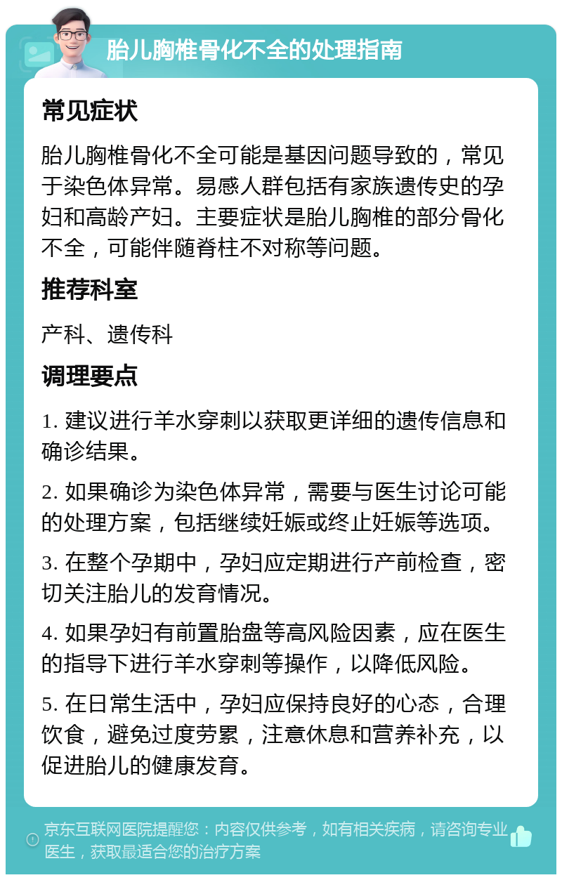 胎儿胸椎骨化不全的处理指南 常见症状 胎儿胸椎骨化不全可能是基因问题导致的，常见于染色体异常。易感人群包括有家族遗传史的孕妇和高龄产妇。主要症状是胎儿胸椎的部分骨化不全，可能伴随脊柱不对称等问题。 推荐科室 产科、遗传科 调理要点 1. 建议进行羊水穿刺以获取更详细的遗传信息和确诊结果。 2. 如果确诊为染色体异常，需要与医生讨论可能的处理方案，包括继续妊娠或终止妊娠等选项。 3. 在整个孕期中，孕妇应定期进行产前检查，密切关注胎儿的发育情况。 4. 如果孕妇有前置胎盘等高风险因素，应在医生的指导下进行羊水穿刺等操作，以降低风险。 5. 在日常生活中，孕妇应保持良好的心态，合理饮食，避免过度劳累，注意休息和营养补充，以促进胎儿的健康发育。