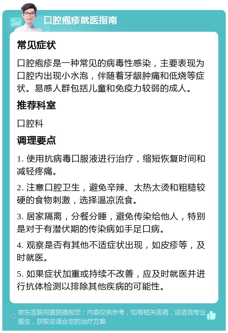 口腔疱疹就医指南 常见症状 口腔疱疹是一种常见的病毒性感染，主要表现为口腔内出现小水泡，伴随着牙龈肿痛和低烧等症状。易感人群包括儿童和免疫力较弱的成人。 推荐科室 口腔科 调理要点 1. 使用抗病毒口服液进行治疗，缩短恢复时间和减轻疼痛。 2. 注意口腔卫生，避免辛辣、太热太烫和粗糙较硬的食物刺激，选择温凉流食。 3. 居家隔离，分餐分睡，避免传染给他人，特别是对于有潜伏期的传染病如手足口病。 4. 观察是否有其他不适症状出现，如皮疹等，及时就医。 5. 如果症状加重或持续不改善，应及时就医并进行抗体检测以排除其他疾病的可能性。