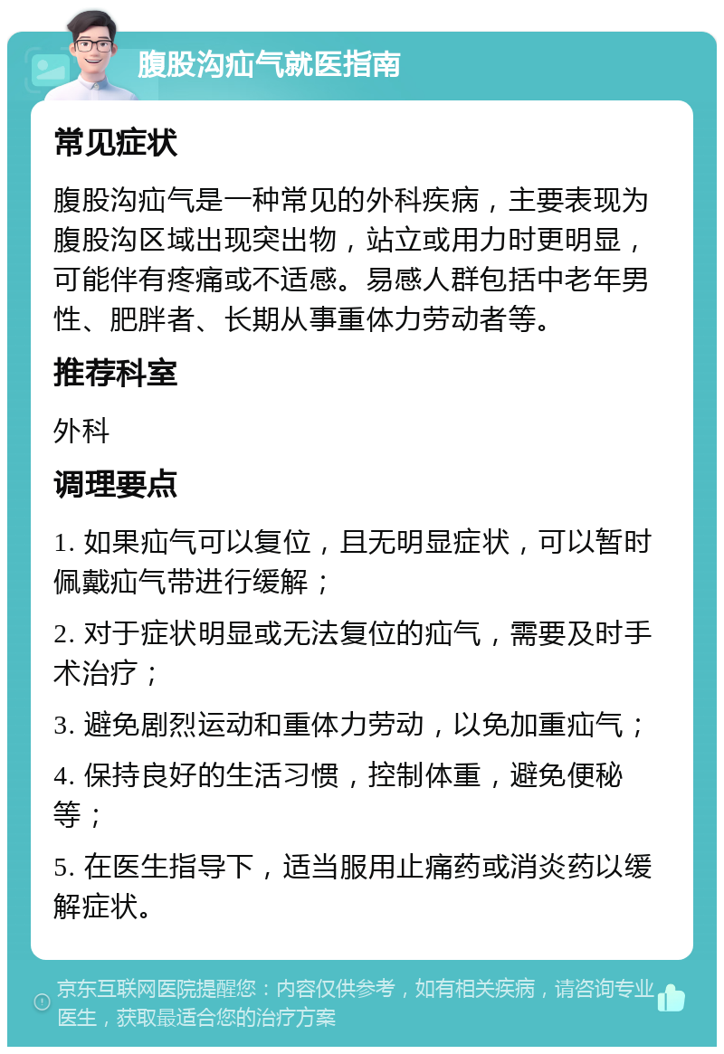 腹股沟疝气就医指南 常见症状 腹股沟疝气是一种常见的外科疾病，主要表现为腹股沟区域出现突出物，站立或用力时更明显，可能伴有疼痛或不适感。易感人群包括中老年男性、肥胖者、长期从事重体力劳动者等。 推荐科室 外科 调理要点 1. 如果疝气可以复位，且无明显症状，可以暂时佩戴疝气带进行缓解； 2. 对于症状明显或无法复位的疝气，需要及时手术治疗； 3. 避免剧烈运动和重体力劳动，以免加重疝气； 4. 保持良好的生活习惯，控制体重，避免便秘等； 5. 在医生指导下，适当服用止痛药或消炎药以缓解症状。