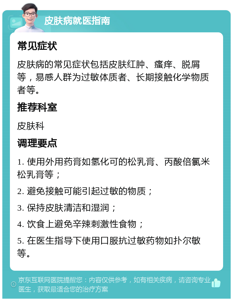 皮肤病就医指南 常见症状 皮肤病的常见症状包括皮肤红肿、瘙痒、脱屑等，易感人群为过敏体质者、长期接触化学物质者等。 推荐科室 皮肤科 调理要点 1. 使用外用药膏如氢化可的松乳膏、丙酸倍氯米松乳膏等； 2. 避免接触可能引起过敏的物质； 3. 保持皮肤清洁和湿润； 4. 饮食上避免辛辣刺激性食物； 5. 在医生指导下使用口服抗过敏药物如扑尔敏等。