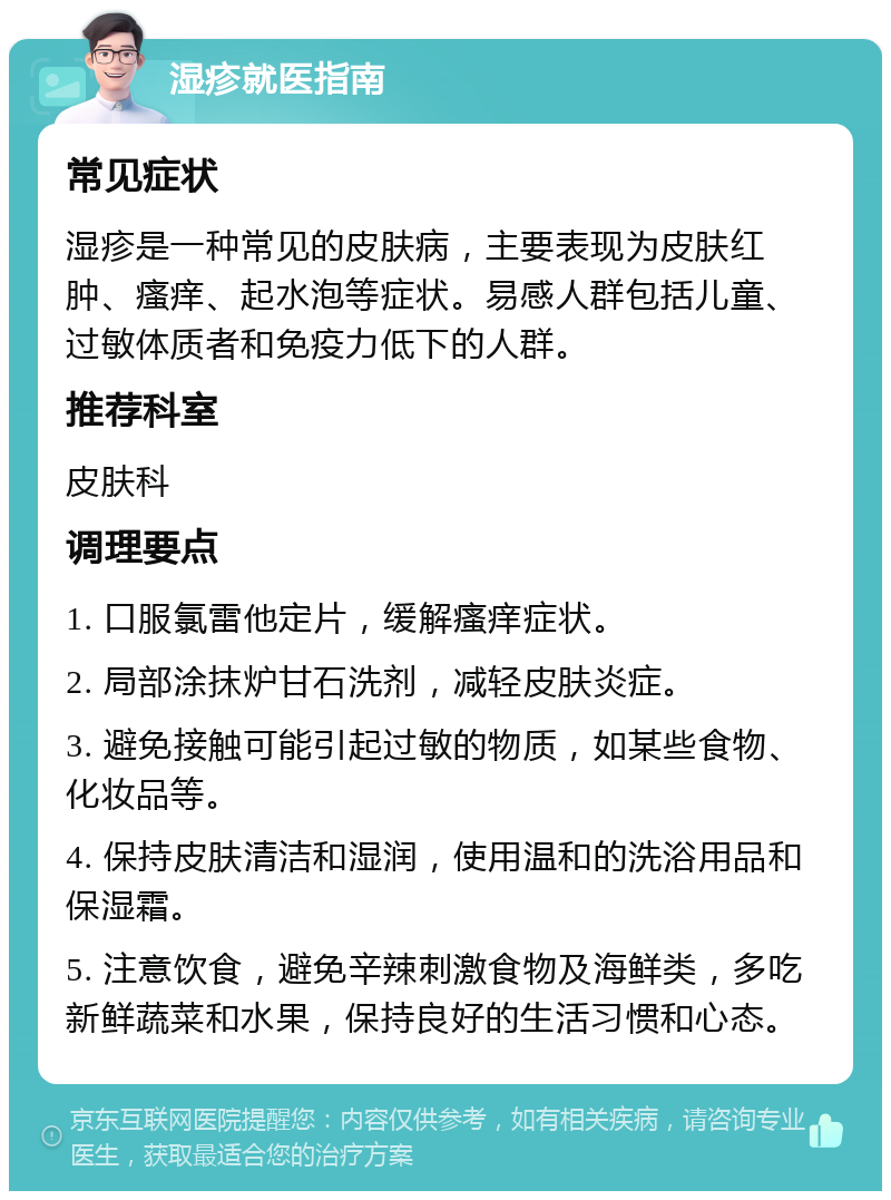 湿疹就医指南 常见症状 湿疹是一种常见的皮肤病，主要表现为皮肤红肿、瘙痒、起水泡等症状。易感人群包括儿童、过敏体质者和免疫力低下的人群。 推荐科室 皮肤科 调理要点 1. 口服氯雷他定片，缓解瘙痒症状。 2. 局部涂抹炉甘石洗剂，减轻皮肤炎症。 3. 避免接触可能引起过敏的物质，如某些食物、化妆品等。 4. 保持皮肤清洁和湿润，使用温和的洗浴用品和保湿霜。 5. 注意饮食，避免辛辣刺激食物及海鲜类，多吃新鲜蔬菜和水果，保持良好的生活习惯和心态。