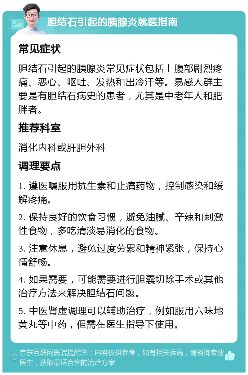 胆结石引起的胰腺炎就医指南 常见症状 胆结石引起的胰腺炎常见症状包括上腹部剧烈疼痛、恶心、呕吐、发热和出冷汗等。易感人群主要是有胆结石病史的患者，尤其是中老年人和肥胖者。 推荐科室 消化内科或肝胆外科 调理要点 1. 遵医嘱服用抗生素和止痛药物，控制感染和缓解疼痛。 2. 保持良好的饮食习惯，避免油腻、辛辣和刺激性食物，多吃清淡易消化的食物。 3. 注意休息，避免过度劳累和精神紧张，保持心情舒畅。 4. 如果需要，可能需要进行胆囊切除手术或其他治疗方法来解决胆结石问题。 5. 中医肾虚调理可以辅助治疗，例如服用六味地黄丸等中药，但需在医生指导下使用。