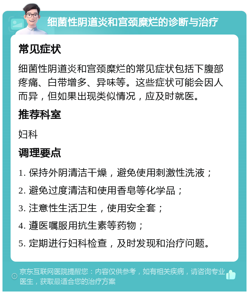 细菌性阴道炎和宫颈糜烂的诊断与治疗 常见症状 细菌性阴道炎和宫颈糜烂的常见症状包括下腹部疼痛、白带增多、异味等。这些症状可能会因人而异，但如果出现类似情况，应及时就医。 推荐科室 妇科 调理要点 1. 保持外阴清洁干燥，避免使用刺激性洗液； 2. 避免过度清洁和使用香皂等化学品； 3. 注意性生活卫生，使用安全套； 4. 遵医嘱服用抗生素等药物； 5. 定期进行妇科检查，及时发现和治疗问题。