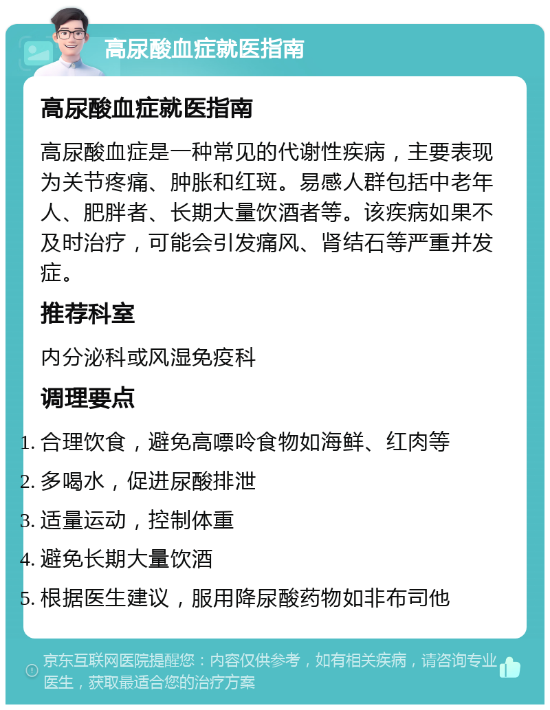 高尿酸血症就医指南 高尿酸血症就医指南 高尿酸血症是一种常见的代谢性疾病，主要表现为关节疼痛、肿胀和红斑。易感人群包括中老年人、肥胖者、长期大量饮酒者等。该疾病如果不及时治疗，可能会引发痛风、肾结石等严重并发症。 推荐科室 内分泌科或风湿免疫科 调理要点 合理饮食，避免高嘌呤食物如海鲜、红肉等 多喝水，促进尿酸排泄 适量运动，控制体重 避免长期大量饮酒 根据医生建议，服用降尿酸药物如非布司他