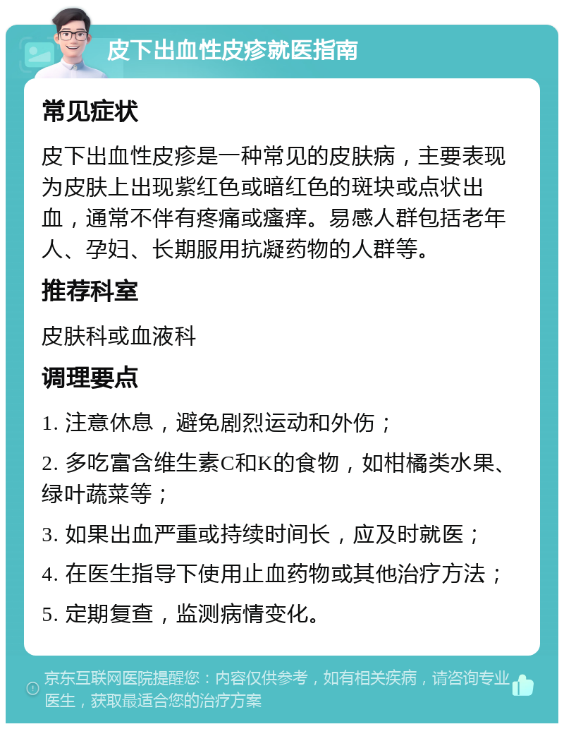 皮下出血性皮疹就医指南 常见症状 皮下出血性皮疹是一种常见的皮肤病，主要表现为皮肤上出现紫红色或暗红色的斑块或点状出血，通常不伴有疼痛或瘙痒。易感人群包括老年人、孕妇、长期服用抗凝药物的人群等。 推荐科室 皮肤科或血液科 调理要点 1. 注意休息，避免剧烈运动和外伤； 2. 多吃富含维生素C和K的食物，如柑橘类水果、绿叶蔬菜等； 3. 如果出血严重或持续时间长，应及时就医； 4. 在医生指导下使用止血药物或其他治疗方法； 5. 定期复查，监测病情变化。