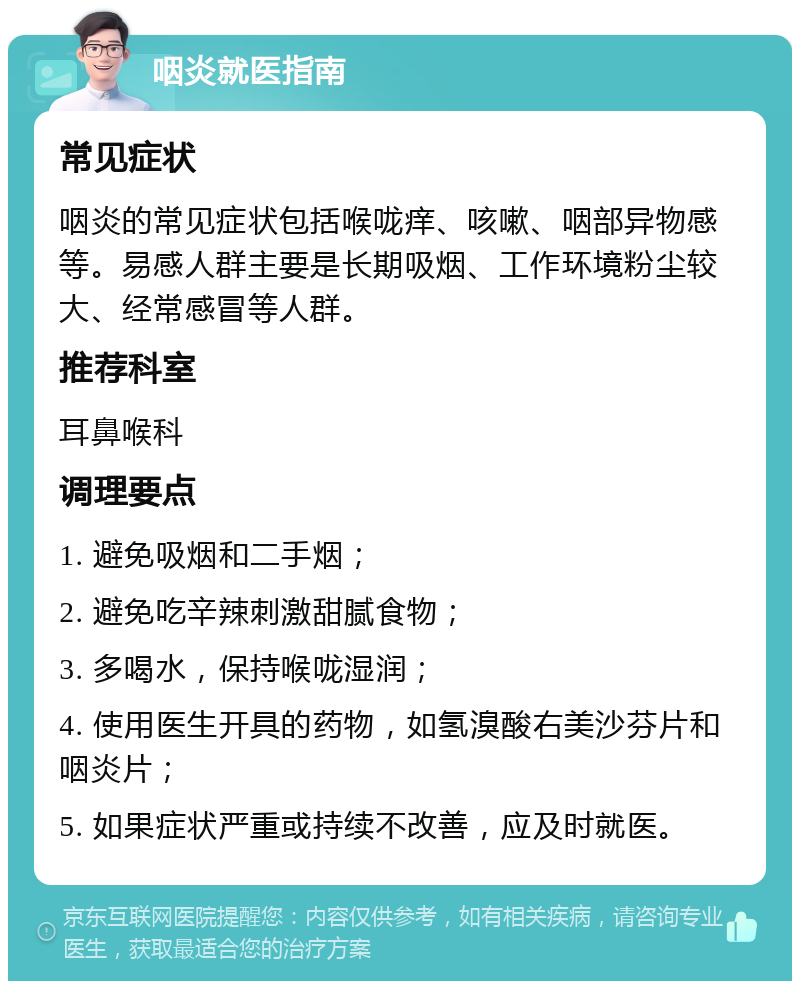 咽炎就医指南 常见症状 咽炎的常见症状包括喉咙痒、咳嗽、咽部异物感等。易感人群主要是长期吸烟、工作环境粉尘较大、经常感冒等人群。 推荐科室 耳鼻喉科 调理要点 1. 避免吸烟和二手烟； 2. 避免吃辛辣刺激甜腻食物； 3. 多喝水，保持喉咙湿润； 4. 使用医生开具的药物，如氢溴酸右美沙芬片和咽炎片； 5. 如果症状严重或持续不改善，应及时就医。