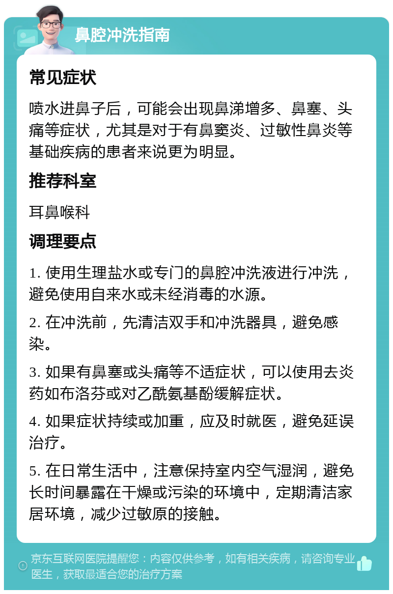 鼻腔冲洗指南 常见症状 喷水进鼻子后，可能会出现鼻涕增多、鼻塞、头痛等症状，尤其是对于有鼻窦炎、过敏性鼻炎等基础疾病的患者来说更为明显。 推荐科室 耳鼻喉科 调理要点 1. 使用生理盐水或专门的鼻腔冲洗液进行冲洗，避免使用自来水或未经消毒的水源。 2. 在冲洗前，先清洁双手和冲洗器具，避免感染。 3. 如果有鼻塞或头痛等不适症状，可以使用去炎药如布洛芬或对乙酰氨基酚缓解症状。 4. 如果症状持续或加重，应及时就医，避免延误治疗。 5. 在日常生活中，注意保持室内空气湿润，避免长时间暴露在干燥或污染的环境中，定期清洁家居环境，减少过敏原的接触。