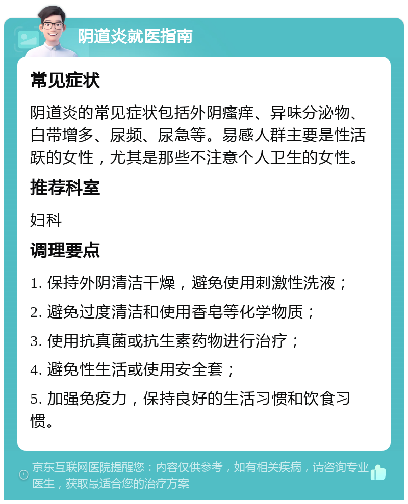 阴道炎就医指南 常见症状 阴道炎的常见症状包括外阴瘙痒、异味分泌物、白带增多、尿频、尿急等。易感人群主要是性活跃的女性，尤其是那些不注意个人卫生的女性。 推荐科室 妇科 调理要点 1. 保持外阴清洁干燥，避免使用刺激性洗液； 2. 避免过度清洁和使用香皂等化学物质； 3. 使用抗真菌或抗生素药物进行治疗； 4. 避免性生活或使用安全套； 5. 加强免疫力，保持良好的生活习惯和饮食习惯。