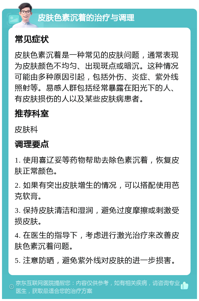 皮肤色素沉着的治疗与调理 常见症状 皮肤色素沉着是一种常见的皮肤问题，通常表现为皮肤颜色不均匀、出现斑点或暗沉。这种情况可能由多种原因引起，包括外伤、炎症、紫外线照射等。易感人群包括经常暴露在阳光下的人、有皮肤损伤的人以及某些皮肤病患者。 推荐科室 皮肤科 调理要点 1. 使用喜辽妥等药物帮助去除色素沉着，恢复皮肤正常颜色。 2. 如果有突出皮肤增生的情况，可以搭配使用芭克软膏。 3. 保持皮肤清洁和湿润，避免过度摩擦或刺激受损皮肤。 4. 在医生的指导下，考虑进行激光治疗来改善皮肤色素沉着问题。 5. 注意防晒，避免紫外线对皮肤的进一步损害。