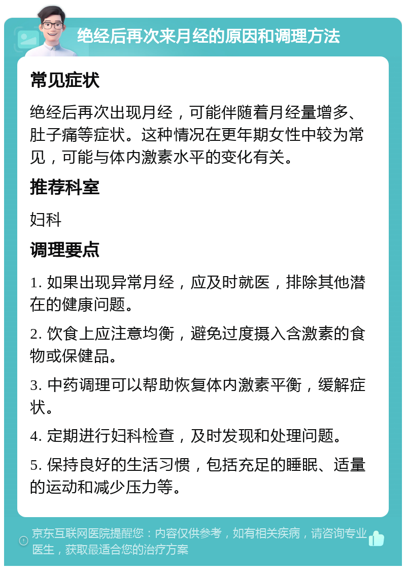 绝经后再次来月经的原因和调理方法 常见症状 绝经后再次出现月经，可能伴随着月经量增多、肚子痛等症状。这种情况在更年期女性中较为常见，可能与体内激素水平的变化有关。 推荐科室 妇科 调理要点 1. 如果出现异常月经，应及时就医，排除其他潜在的健康问题。 2. 饮食上应注意均衡，避免过度摄入含激素的食物或保健品。 3. 中药调理可以帮助恢复体内激素平衡，缓解症状。 4. 定期进行妇科检查，及时发现和处理问题。 5. 保持良好的生活习惯，包括充足的睡眠、适量的运动和减少压力等。